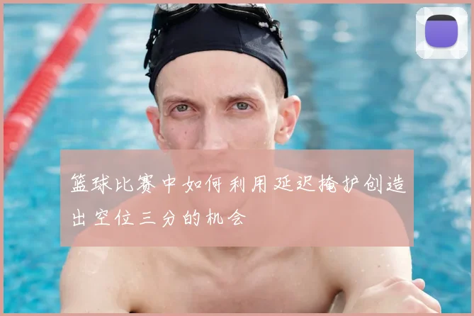 篮球比赛中如何利用延迟掩护创造出空位三分的机会