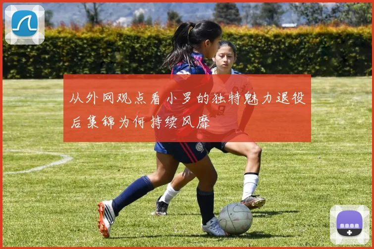 从外网观点看小罗的独特魅力退役后集锦为何持续风靡