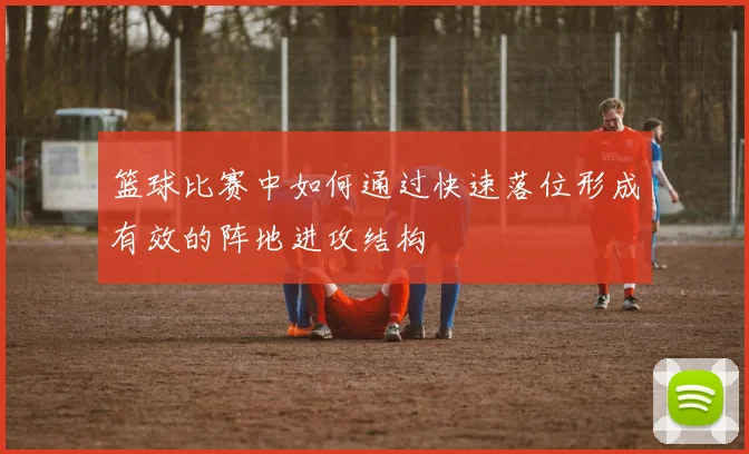 篮球比赛中如何通过快速落位形成有效的阵地进攻结构