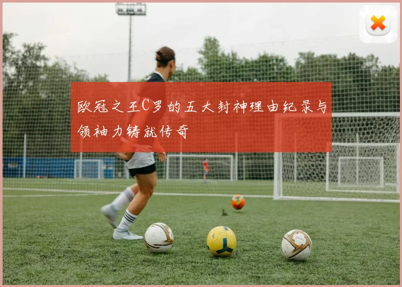 欧冠之王C罗的五大封神理由纪录与领袖力铸就传奇