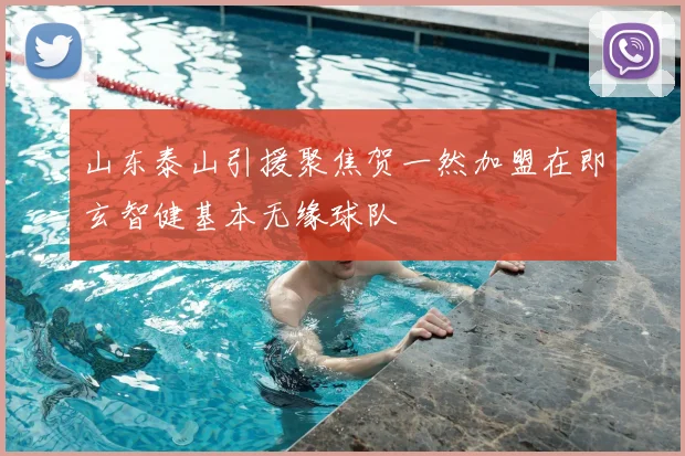 山东泰山引援聚焦贺一然加盟在即玄智健基本无缘球队