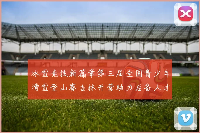 冰雪竞技新篇章第三届全国青少年滑雪登山赛吉林开营助力后备人才培养