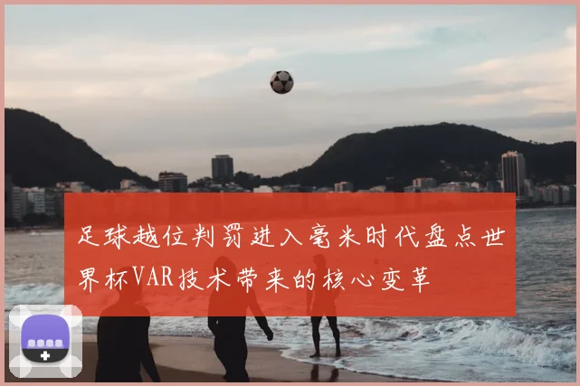 足球越位判罚进入毫米时代盘点世界杯VAR技术带来的核心变革